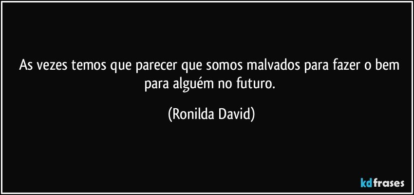 As vezes temos que parecer que somos malvados para fazer o bem para alguém no futuro. (Ronilda David)