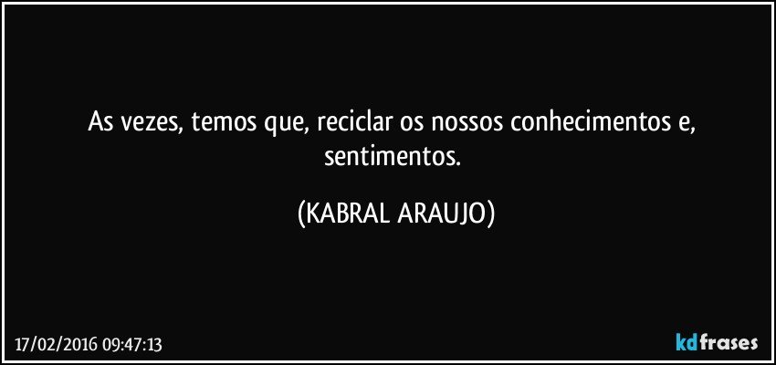 As vezes, temos que, reciclar os nossos conhecimentos e, sentimentos. (KABRAL ARAUJO)