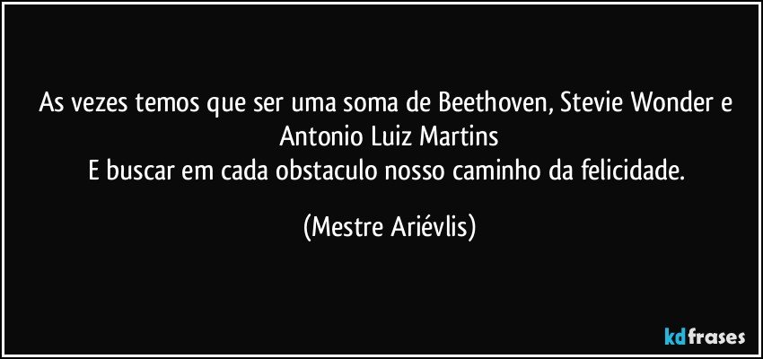 As vezes temos que ser uma soma de Beethoven, Stevie Wonder e Antonio Luiz Martins
E buscar em cada obstaculo nosso caminho da felicidade. (Mestre Ariévlis)