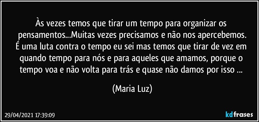 Às vezes temos que tirar um tempo para organizar os pensamentos...Muitas vezes precisamos e não nos apercebemos.
É uma luta contra o tempo eu sei mas temos que tirar de vez em quando tempo para nós e para aqueles que amamos, porque o tempo voa e não volta para trás e quase não damos por isso ... (Maria Luz)