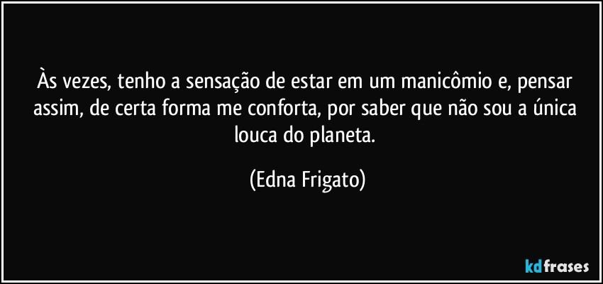 Às vezes, tenho a sensação de estar em um manicômio e, pensar assim, de certa forma me conforta, por saber que não sou a única louca do planeta. (Edna Frigato)