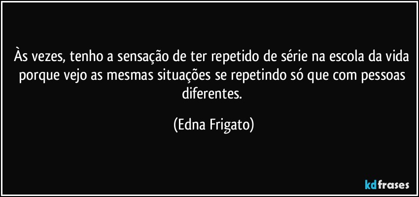 Às vezes, tenho a sensação de ter repetido de série na escola da vida porque vejo as mesmas situações se repetindo só que com pessoas diferentes. (Edna Frigato)