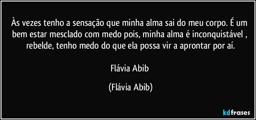 Às vezes tenho a sensação que minha alma sai do meu corpo. É um bem estar mesclado com medo pois, minha alma é inconquistável , rebelde, tenho medo do que ela possa vir a aprontar por aí.

Flávia Abib (Flávia Abib)