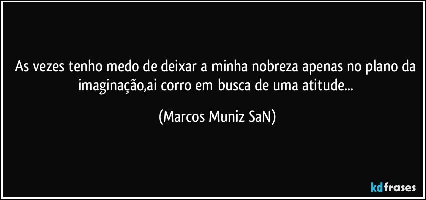 As vezes tenho medo de deixar a minha nobreza apenas no plano da imaginação,ai corro em busca de uma atitude... (Marcos Muniz SaN)