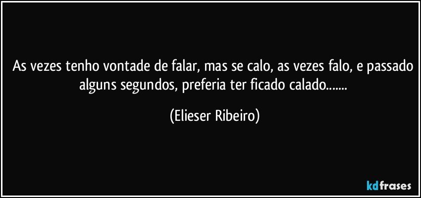 As vezes tenho vontade de falar, mas se calo, as vezes falo, e passado alguns segundos, preferia ter ficado calado... (Elieser Ribeiro)