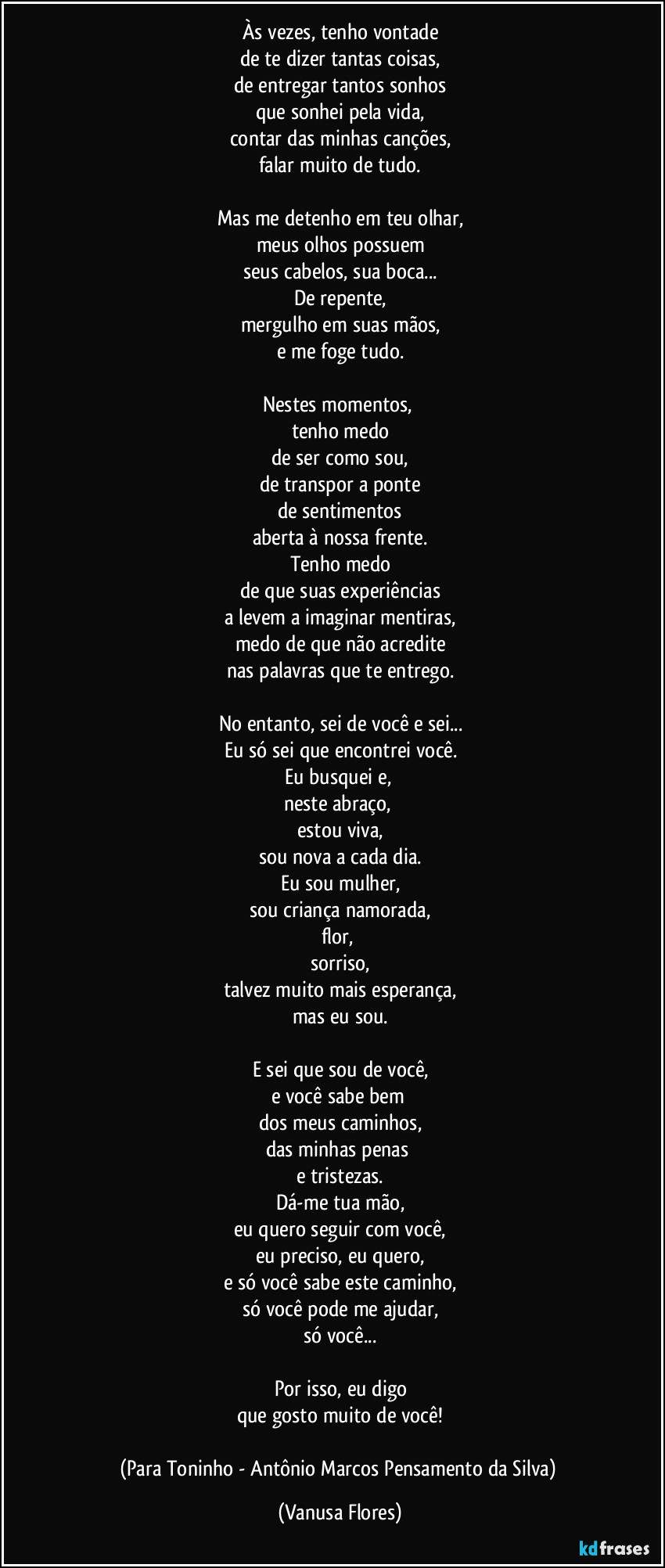 Às vezes, tenho vontade
de te dizer tantas coisas,
de entregar tantos sonhos
que sonhei pela vida,
contar das minhas canções,
falar muito de tudo.

Mas me detenho em teu olhar,
meus olhos possuem
seus cabelos, sua boca...
De repente,
mergulho em suas mãos,
e me foge tudo.

Nestes momentos, 
tenho medo
de ser como sou,
de transpor a ponte
de sentimentos
aberta à nossa frente.
Tenho medo
de que suas experiências
a levem a imaginar mentiras,
medo de que não acredite
nas palavras que te entrego.

No entanto, sei de você e sei...
Eu só sei que encontrei você.
Eu busquei e, 
neste abraço, 
estou viva,
sou nova a cada dia.
Eu sou mulher,
sou criança namorada,
flor, 
sorriso,
talvez muito mais esperança,
mas eu sou.

E sei que sou de você,
e você sabe bem 
dos meus caminhos,
das minhas penas 
e tristezas.
Dá-me tua mão,
eu quero seguir com você,
eu preciso, eu quero,
e só você sabe este caminho,
só você pode me ajudar,
só você...

Por isso, eu digo
que gosto muito de você!

(Para Toninho - Antônio Marcos Pensamento da Silva) (Vanusa Flores)