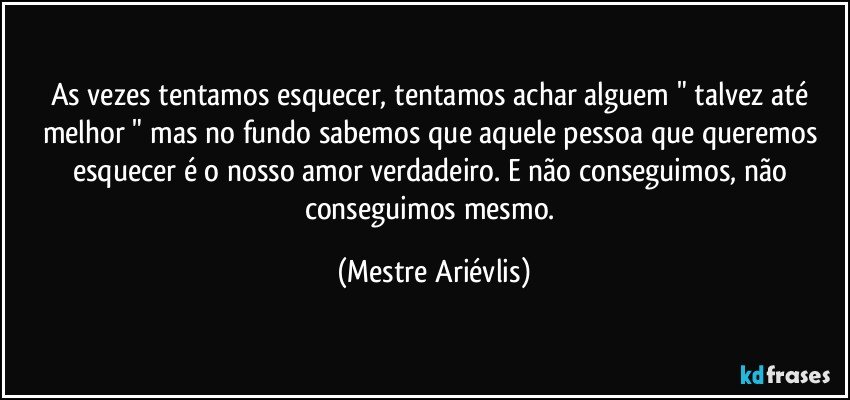 As vezes tentamos esquecer, tentamos achar alguem " talvez até melhor " mas no fundo sabemos que aquele pessoa que queremos esquecer é o nosso amor verdadeiro. E não conseguimos, não conseguimos mesmo. (Mestre Ariévlis)