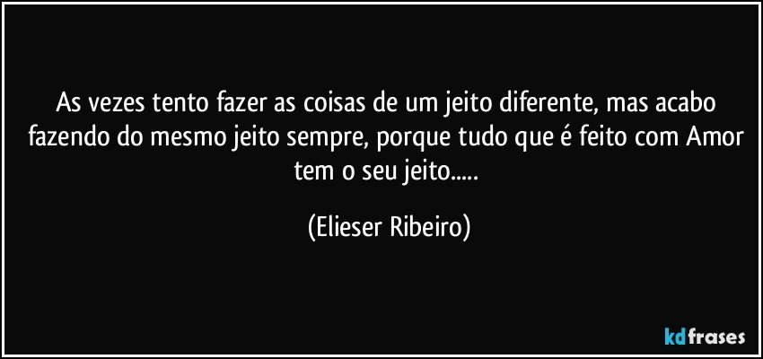 As vezes tento fazer as coisas de um jeito diferente, mas acabo fazendo do mesmo jeito sempre, porque tudo que é feito com Amor tem o seu jeito... (Elieser Ribeiro)