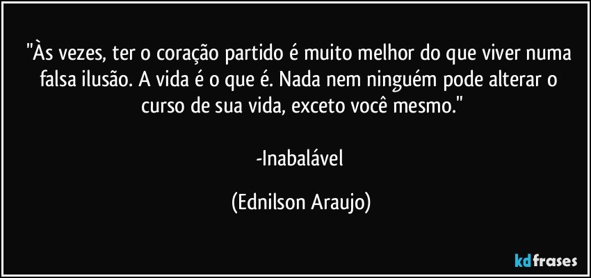 "Às vezes, ter o coração partido é muito melhor do que viver numa falsa ilusão. A vida é o que é. Nada nem ninguém pode alterar o curso de sua vida, exceto você mesmo."

-Inabalável (Ednilson Araujo)