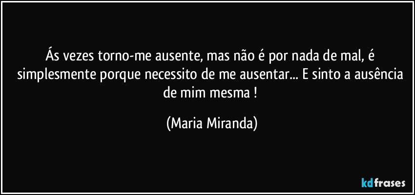 Ás vezes torno-me ausente, mas não é por nada de mal, é simplesmente porque necessito de me ausentar... E sinto a ausência de mim mesma ! (Maria Miranda)