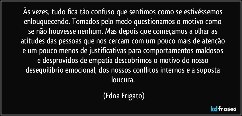 Às vezes, tudo fica tão confuso que sentimos como se estivéssemos enlouquecendo. Tomados pelo medo questionamos o motivo como se não houvesse nenhum. Mas depois que começamos a olhar as atitudes das pessoas que nos cercam com um pouco mais de atenção e um pouco menos de justificativas para comportamentos maldosos e desprovidos de empatia descobrimos o motivo do nosso desequilíbrio emocional, dos nossos conflitos internos e a suposta loucura. (Edna Frigato)