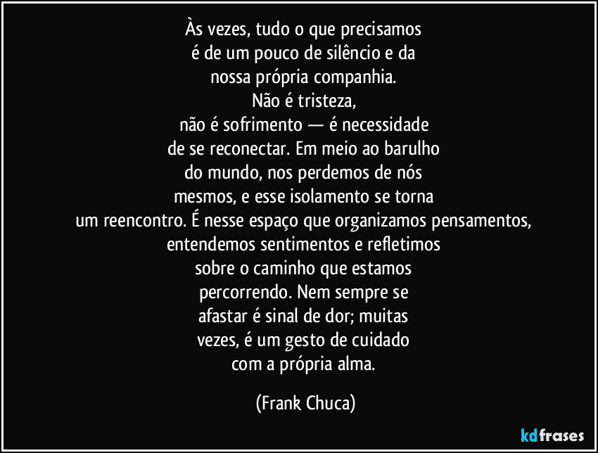 Às vezes, tudo o que precisamos 
é de um pouco de silêncio e da 
nossa própria companhia. 
Não é tristeza, 
não é sofrimento — é necessidade 
de se reconectar. Em meio ao barulho 
do mundo, nos perdemos de nós 
mesmos, e esse isolamento se torna 
um reencontro. É nesse espaço que organizamos pensamentos, 
entendemos sentimentos e refletimos 
sobre o caminho que estamos 
percorrendo. Nem sempre se 
afastar é sinal de dor; muitas 
vezes, é um gesto de cuidado 
com a própria alma. (Frank Chuca)