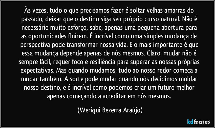 Às vezes, tudo o que precisamos fazer é soltar velhas amarras do passado, deixar que o destino siga seu próprio curso natural. Não é necessário muito esforço, sabe, apenas uma pequena abertura para as oportunidades fluírem. É incrível como uma simples mudança de perspectiva pode transformar nossa vida. E o mais importante é que essa mudança depende apenas de nós mesmos. Claro, mudar não é sempre fácil, requer foco e resiliência para superar as nossas próprias expectativas. Mas quando mudamos, tudo ao nosso redor começa a mudar também. A sorte pode mudar quando nós decidimos moldar nosso destino, e é incrível como podemos criar um futuro melhor apenas começando a acreditar em nós mesmos. (Weriqui Bezerra Araújo)