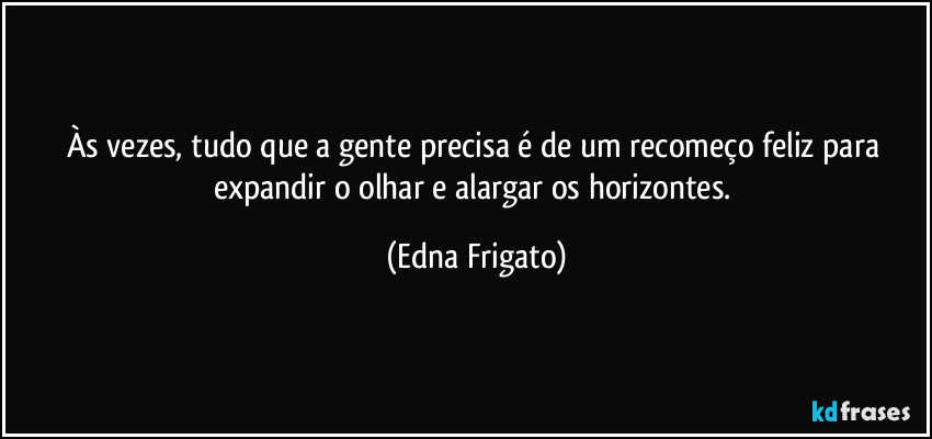 Às vezes, tudo que a gente precisa é de um recomeço feliz para expandir o olhar e alargar os horizontes. (Edna Frigato)