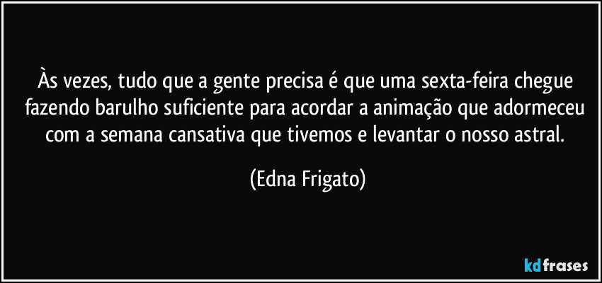 Às vezes, tudo que a gente precisa é que uma sexta-feira chegue fazendo barulho suficiente para acordar a animação que adormeceu com a semana cansativa que tivemos e levantar o nosso astral. (Edna Frigato)