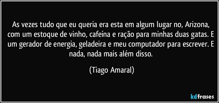 As vezes tudo que eu queria era esta em algum lugar no, Arizona, com um estoque de vinho, cafeína e ração para minhas duas gatas. E um gerador de energia, geladeira e meu computador para escrever. E nada, nada mais além disso. (Tiago Amaral)