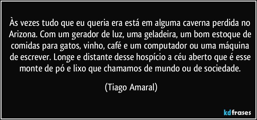 Às vezes tudo que eu queria era está em alguma caverna perdida no Arizona. Com um gerador de luz, uma geladeira, um bom estoque de comidas para gatos, vinho, café e um computador ou uma máquina de escrever. Longe e distante desse hospício a céu aberto que é esse monte de pó e lixo que chamamos de mundo ou de sociedade. (Tiago Amaral)