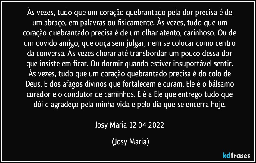 Às vezes, tudo que um coração quebrantado pela dor precisa é de um abraço, em palavras ou fisicamente. Às vezes, tudo que um coração quebrantado precisa é de um olhar atento, carinhoso. Ou de um ouvido amigo, que ouça sem julgar, nem se colocar como centro da conversa. Às vezes chorar até transbordar um pouco dessa dor que insiste em ficar. Ou dormir quando estiver insuportável sentir. Às vezes, tudo que um coração quebrantado precisa é do colo de Deus. E dos afagos divinos que fortalecem e curam. Ele é o bálsamo curador e o condutor de caminhos. E é a Ele que entrego tudo que dói e agradeço pela minha vida e pelo dia que se encerra hoje. 

Josy Maria 12/04/2022 (Josy Maria)