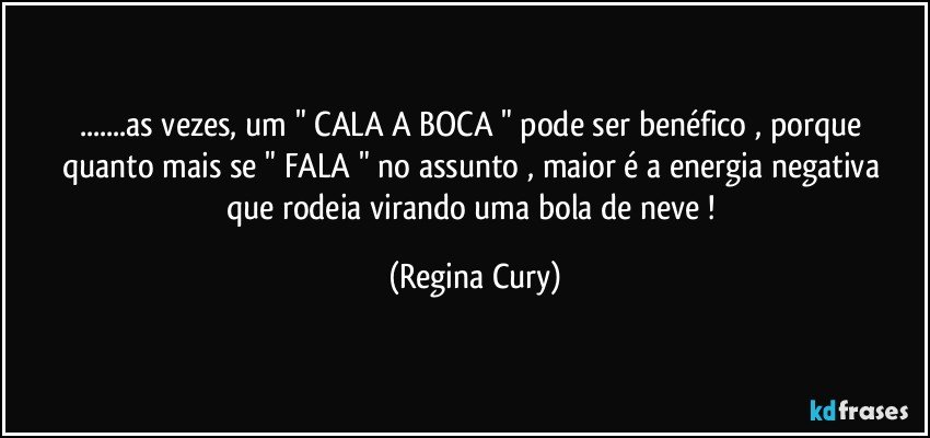 ...as vezes, um  " CALA A BOCA " pode ser benéfico , porque quanto mais se  " FALA "  no assunto , maior é a energia negativa que rodeia  virando uma bola de neve ! (Regina Cury)