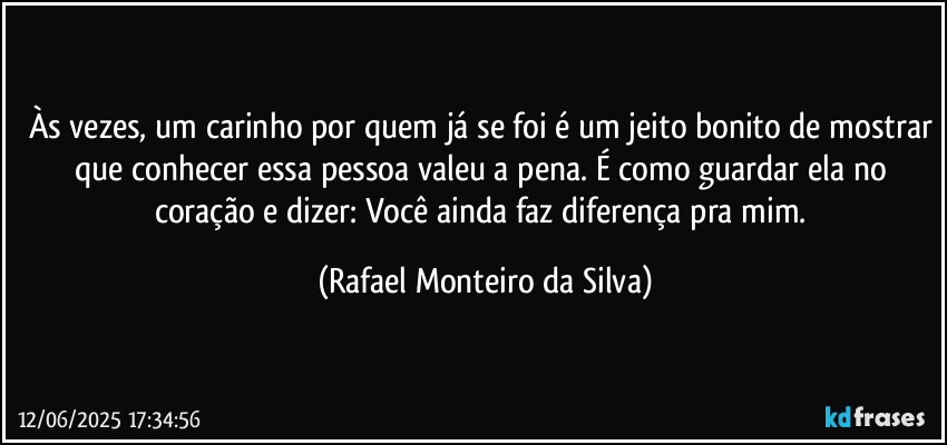 Às vezes, um carinho por quem já se foi é um jeito bonito de mostrar que conhecer essa pessoa valeu a pena. É como guardar ela no coração e dizer: Você ainda faz diferença pra mim. (Rafael Monteiro da Silva)
