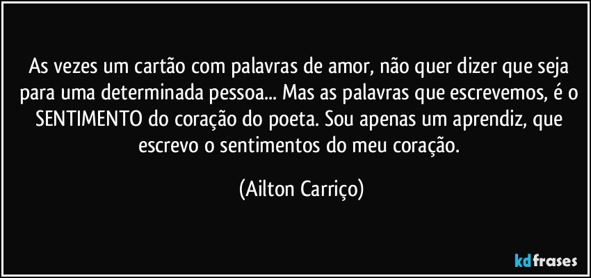 As vezes um cartão com palavras de amor, não quer dizer que seja para uma determinada pessoa... Mas as palavras que escrevemos, é o SENTIMENTO do coração do poeta. Sou apenas um aprendiz, que escrevo o sentimentos do meu coração. (Ailton Carriço)