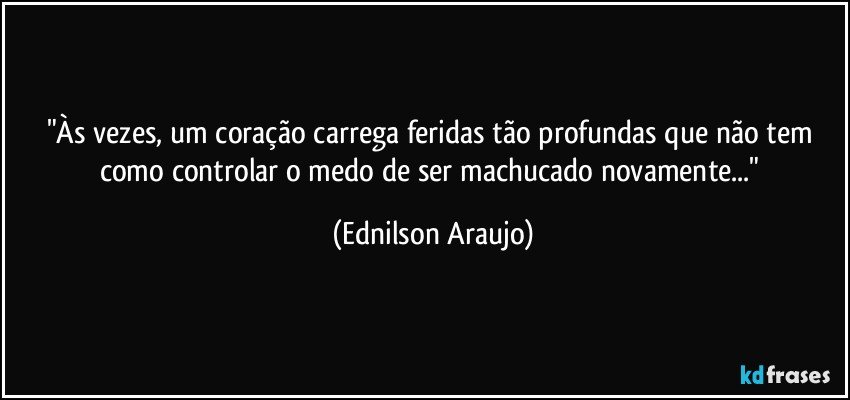 "Às vezes, um coração carrega feridas tão profundas que não tem como controlar o medo de ser machucado novamente..." (Ednilson Araujo)