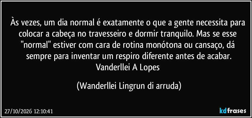 Às vezes, um dia normal é exatamente o que a gente necessita para colocar a cabeça no travesseiro e dormir tranquilo. Mas se esse "normal" estiver com cara de rotina monótona ou cansaço, dá sempre para inventar um respiro diferente antes de acabar.
Vanderllei A Lopes (Wanderllei Lingrun di arruda)