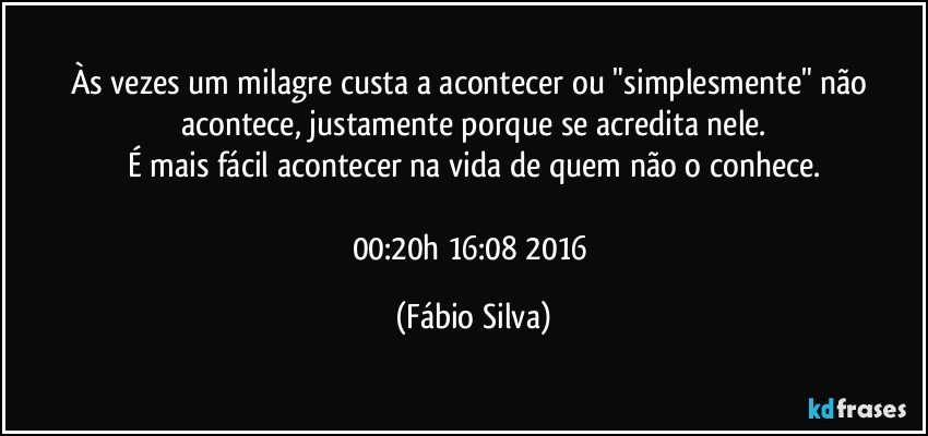 Às vezes um milagre custa a acontecer   ou "simplesmente" não acontece, justamente porque se acredita nele.
É mais fácil acontecer na vida de quem não o conhece.

00:20h   16:08 2016 (Fábio Silva)