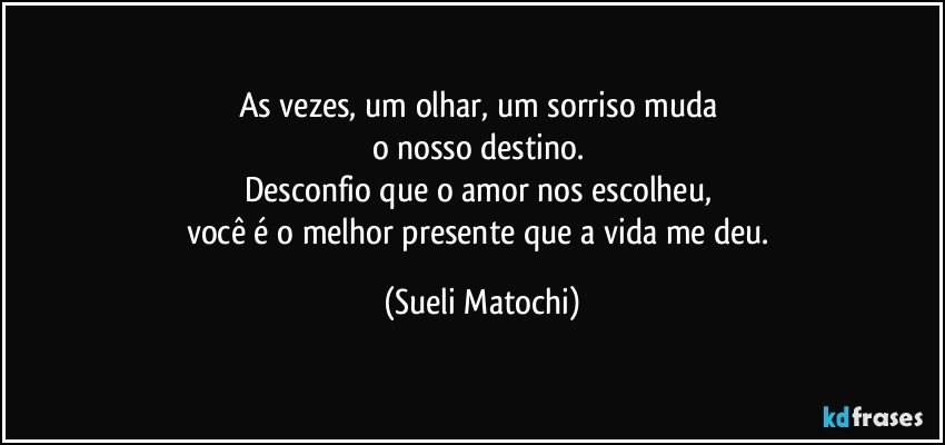 As vezes, um olhar, um sorriso muda 
o nosso destino. 
Desconfio que o amor nos escolheu, 
você é o melhor presente que a vida me deu. (Sueli Matochi)