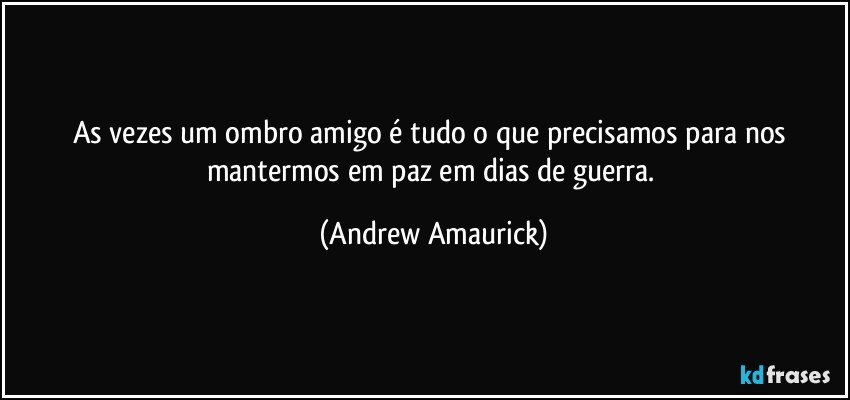 As vezes um ombro amigo é tudo o que precisamos para nos mantermos em paz em dias de guerra. (Andrew Amaurick)