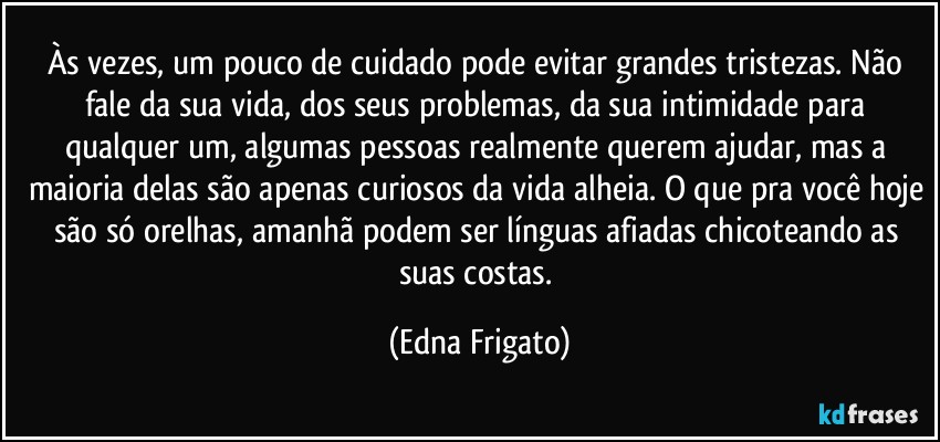 Às vezes, um pouco de cuidado pode evitar grandes tristezas. Não fale da sua vida, dos seus problemas, da sua intimidade para qualquer um, algumas pessoas realmente querem ajudar, mas a maioria delas são apenas curiosos da vida alheia. O que pra você hoje são só orelhas, amanhã podem ser línguas afiadas chicoteando as suas costas. (Edna Frigato)