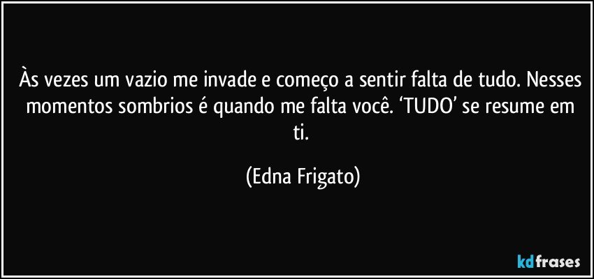 Às vezes um vazio me invade e começo a sentir falta de tudo. Nesses momentos sombrios é quando me falta você. ‘TUDO’ se resume em ti. (Edna Frigato)