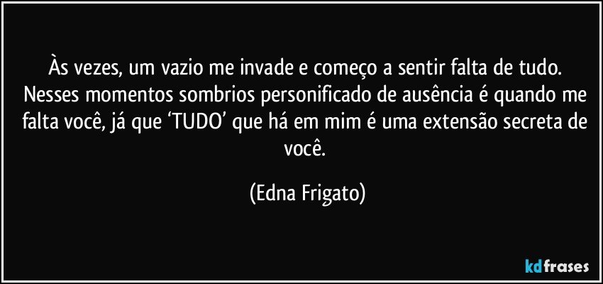 Às vezes, um vazio me invade e começo a sentir falta de tudo. Nesses momentos sombrios personificado de ausência é quando me falta você, já que ‘TUDO’ que há em mim é uma extensão secreta de você. (Edna Frigato)