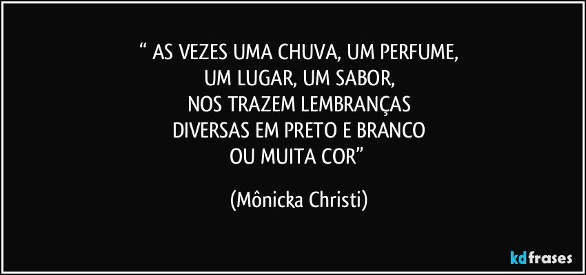 “ AS VEZES UMA CHUVA, UM PERFUME,
UM LUGAR, UM SABOR,
NOS TRAZEM LEMBRANÇAS
DIVERSAS EM PRETO E BRANCO
OU MUITA COR” (Mônicka Christi)