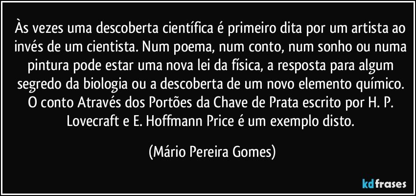 Às vezes uma descoberta científica é primeiro dita por um artista ao invés de um cientista. Num poema, num conto, num sonho ou numa pintura pode estar uma nova lei da física, a resposta para algum segredo da biologia ou a descoberta de um novo elemento químico. O conto Através dos Portões da Chave de Prata escrito por H. P. Lovecraft e E. Hoffmann Price é um exemplo disto. (Mário Pereira Gomes)