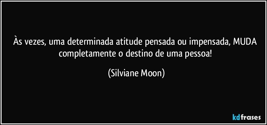 Às vezes, uma determinada atitude pensada ou impensada, MUDA completamente o destino de uma pessoa! (Silviane Moon)