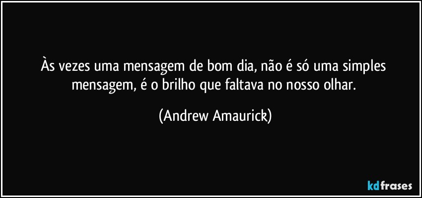 Às vezes uma mensagem de bom dia, não é só uma simples mensagem, é o brilho que faltava no nosso olhar. (Andrew Amaurick)