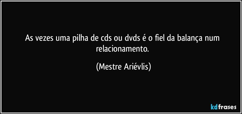 As vezes uma pilha de cds ou dvds é o fiel da balança num relacionamento. (Mestre Ariévlis)