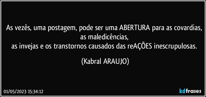 As vezês, uma postagem, pode ser uma ABERTURA para as covardias, as maledicências, 
as invejas e os transtornos causados das reAÇÕES inescrupulosas. (KABRAL ARAUJO)