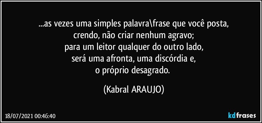 ...as vezes uma simples palavra\frase que você posta,
crendo, não criar nenhum agravo;
para um leitor qualquer do outro lado,
será uma afronta, uma discórdia e,
o próprio desagrado. (KABRAL ARAUJO)