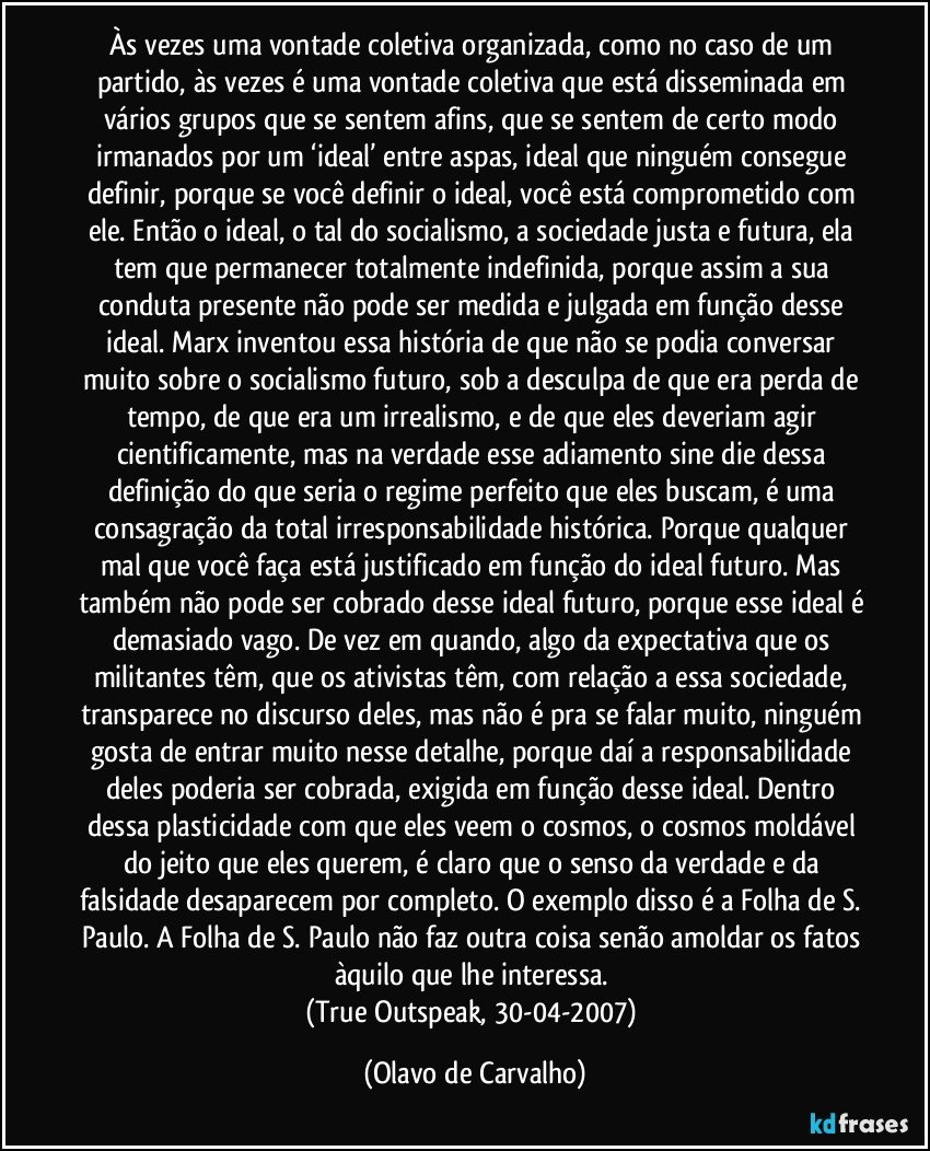 Às vezes uma vontade coletiva organizada, como no caso de um partido, às vezes é uma vontade coletiva que está disseminada em vários grupos que se sentem afins, que se sentem de certo modo irmanados por um ‘ideal’ entre aspas, ideal que ninguém consegue definir, porque se você definir o ideal, você está comprometido com ele. Então o ideal, o tal do socialismo, a sociedade justa e futura, ela tem que permanecer totalmente indefinida, porque assim a sua conduta presente não pode ser medida e julgada em função desse ideal. Marx inventou essa história de que não se podia conversar muito sobre o socialismo futuro, sob a desculpa de que era perda de tempo, de que era um irrealismo, e de que eles deveriam agir cientificamente, mas na verdade esse adiamento sine die dessa definição do que seria o regime perfeito que eles buscam, é uma consagração da total irresponsabilidade histórica. Porque qualquer mal que você faça está justificado em função do ideal futuro. Mas também não pode ser cobrado desse ideal futuro, porque esse ideal é demasiado vago. De vez em quando, algo da expectativa que os militantes têm, que os ativistas têm, com relação a essa sociedade, transparece no discurso deles, mas não é pra se falar muito, ninguém gosta de entrar muito nesse detalhe, porque daí a responsabilidade deles poderia ser cobrada, exigida em função desse ideal. Dentro dessa plasticidade com que eles veem o cosmos, o cosmos moldável do jeito que eles querem, é claro que o senso da verdade e da falsidade desaparecem por completo. O exemplo disso é a Folha de S. Paulo. A Folha de S. Paulo não faz outra coisa senão amoldar os fatos àquilo que lhe interessa. 
(True Outspeak, 30-04-2007) (Olavo de Carvalho)