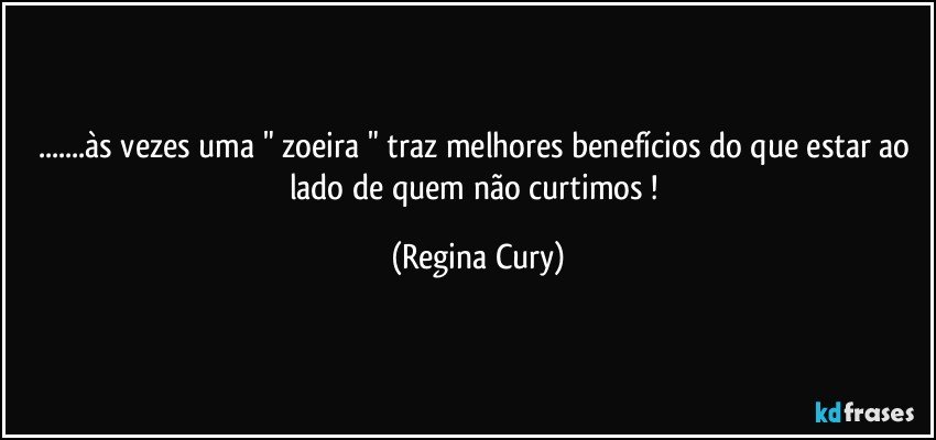 ...às vezes  uma " zoeira " traz melhores benefícios do que  estar ao lado de quem não curtimos ! (Regina Cury)