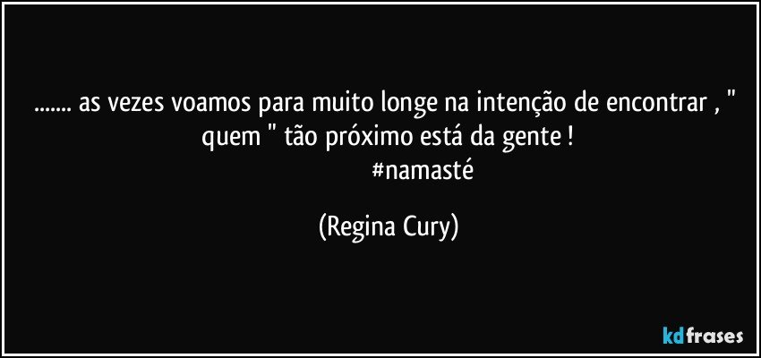 ... as vezes  voamos   para muito longe na intenção de encontrar , "  quem "   tão próximo está da gente ! 
                                           #namasté (Regina Cury)