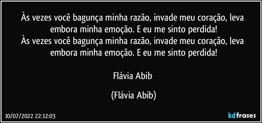 Às vezes você bagunça minha razão, invade meu coração, leva embora minha emoção. E eu me sinto perdida!
Às vezes você bagunça minha razão, invade meu coração, leva embora minha emoção. E eu me sinto perdida!

Flávia Abib (Flávia Abib)