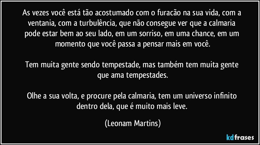 As vezes você está tão acostumado com o furacão na sua vida, com a ventania, com a turbulência, que não consegue ver que a calmaria pode estar bem ao seu lado, em um sorriso, em uma chance, em um momento que você passa a pensar mais em você.

Tem muita gente sendo tempestade, mas também tem muita gente que ama tempestades.

Olhe a sua volta, e procure pela calmaria, tem um universo infinito dentro dela, que é muito mais leve. (Leonam Martins)