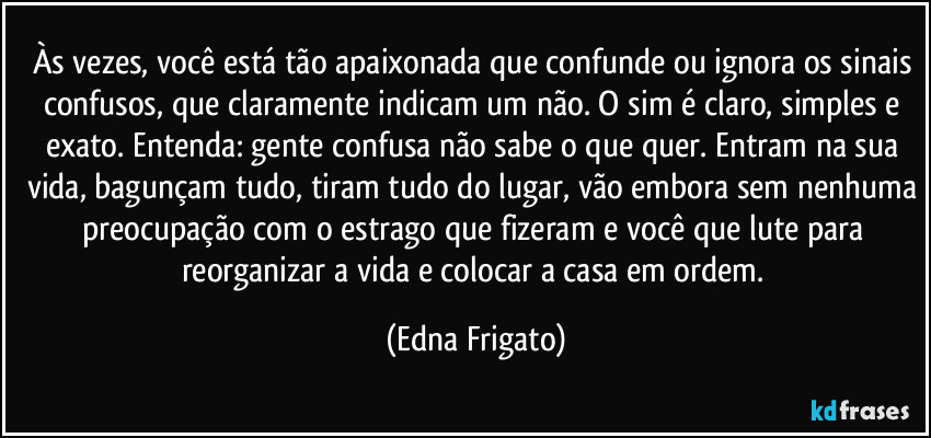 Às vezes, você está tão apaixonada que confunde ou ignora os sinais confusos, que claramente indicam um não. O sim é claro, simples e exato. Entenda: gente confusa não sabe o que quer. Entram na sua vida, bagunçam tudo, tiram tudo do lugar, vão embora sem nenhuma preocupação com o estrago que fizeram e você que lute para reorganizar a vida e colocar a casa em ordem. (Edna Frigato)