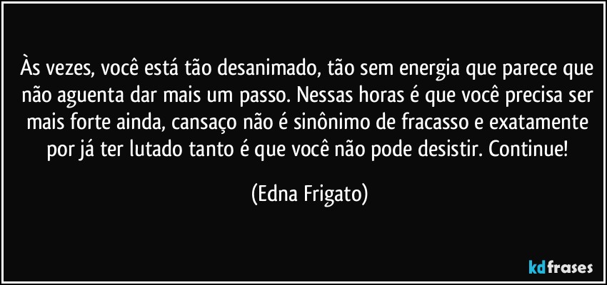 Às vezes, você está tão desanimado, tão sem energia que parece que não aguenta dar mais um passo. Nessas horas é que você precisa ser mais forte ainda, cansaço não é sinônimo de fracasso e exatamente por já ter lutado tanto é que você não pode desistir. Continue! (Edna Frigato)