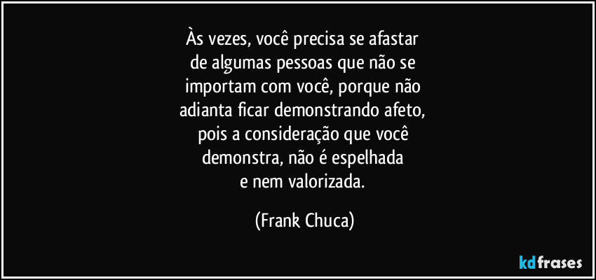 Às vezes, você precisa se afastar 
de algumas pessoas que não se 
importam com você, porque não 
adianta ficar demonstrando afeto, 
pois a consideração que você 
demonstra, não é espelhada 
e nem valorizada. (Frank Chuca)