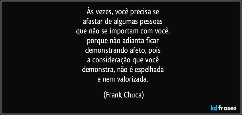 Às vezes, você precisa se 
afastar de algumas pessoas 
que não se importam com você, 
porque não adianta ficar 
demonstrando afeto, pois 
a consideração que você 
demonstra, não é espelhada 
e nem valorizada. (Frank Chuca)