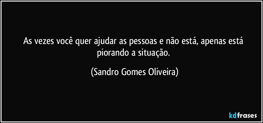 As vezes você quer ajudar as pessoas e não está, apenas está piorando a situação. (Sandro Gomes Oliveira)
